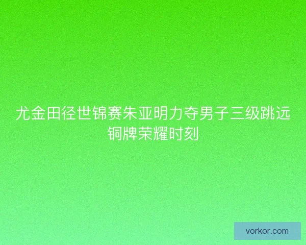 尤金田径世锦赛朱亚明力夺男子三级跳远铜牌荣耀时刻 尤金田径世锦赛朱亚明力夺男子三级跳远铜牌荣耀时刻
