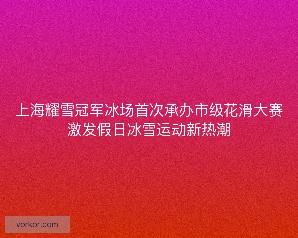 上海耀雪冠军冰场首次承办市级花滑大赛激发假日冰雪运动新热潮