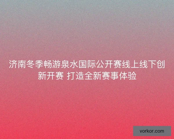 济南冬季畅游泉水国际公开赛线上线下创新开赛 打造全新赛事体验